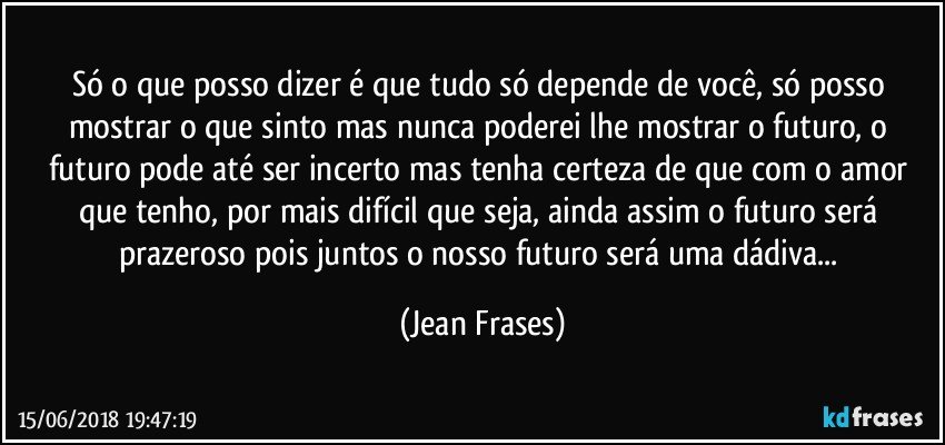 Só o que posso dizer é que tudo só depende de você, só posso mostrar o que sinto mas nunca poderei lhe mostrar o futuro, o futuro pode até ser incerto mas tenha certeza de que com o amor que tenho, por mais difícil que seja, ainda assim o futuro será prazeroso pois juntos o nosso futuro será uma dádiva... (Jean Frases)