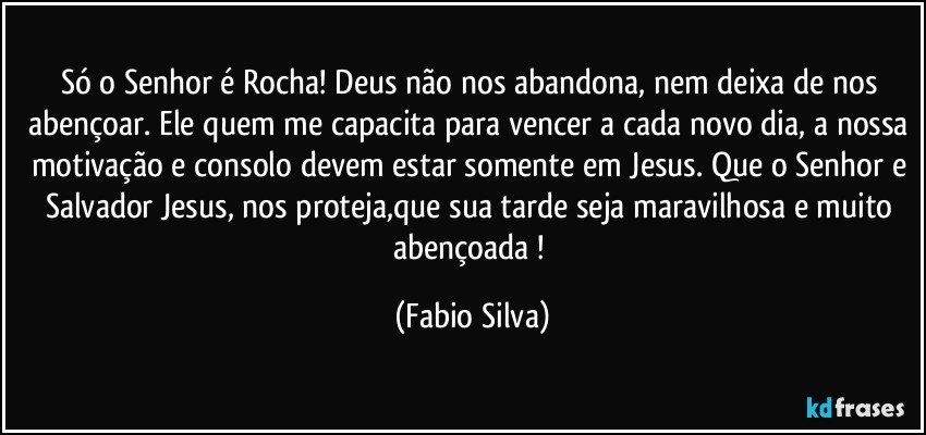 Só o Senhor é Rocha! Deus não nos abandona, nem deixa de nos abençoar. Ele quem me capacita para vencer a cada novo dia, a nossa motivação e consolo devem estar somente em Jesus. Que o Senhor e Salvador Jesus, nos proteja,que sua tarde seja maravilhosa e muito abençoada ! (Fabio Silva)