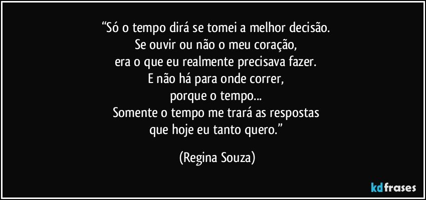 “Só o tempo dirá se tomei a melhor decisão. 
Se ouvir ou não o meu coração, 
era o que eu realmente precisava fazer. 
E não há para onde correr, 
porque o tempo... 
Somente o tempo me trará as respostas 
que hoje eu tanto quero.” (Regina Souza)