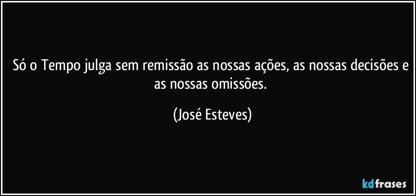 Só o Tempo julga sem remissão as nossas ações, as nossas decisões e as nossas omissões. (José Esteves)