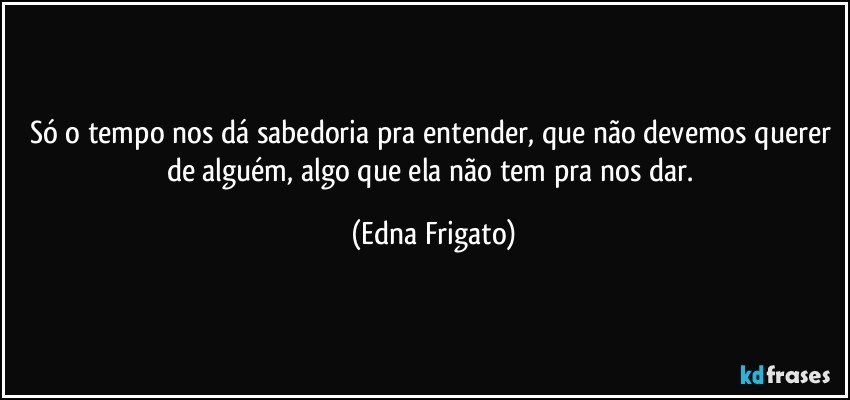 Só o tempo nos dá sabedoria pra entender, que não devemos querer de alguém,  algo que ela não tem pra nos dar. (Edna Frigato)