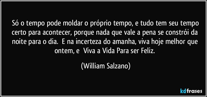 ⁠Só o tempo pode moldar o próprio tempo, e tudo tem seu tempo certo para acontecer, porque nada que vale a pena se constrói da noite para o dia. ⁠E na incerteza do amanha, viva hoje melhor que ontem, e ⁠Viva a Vida Para ser Feliz. (William Salzano)