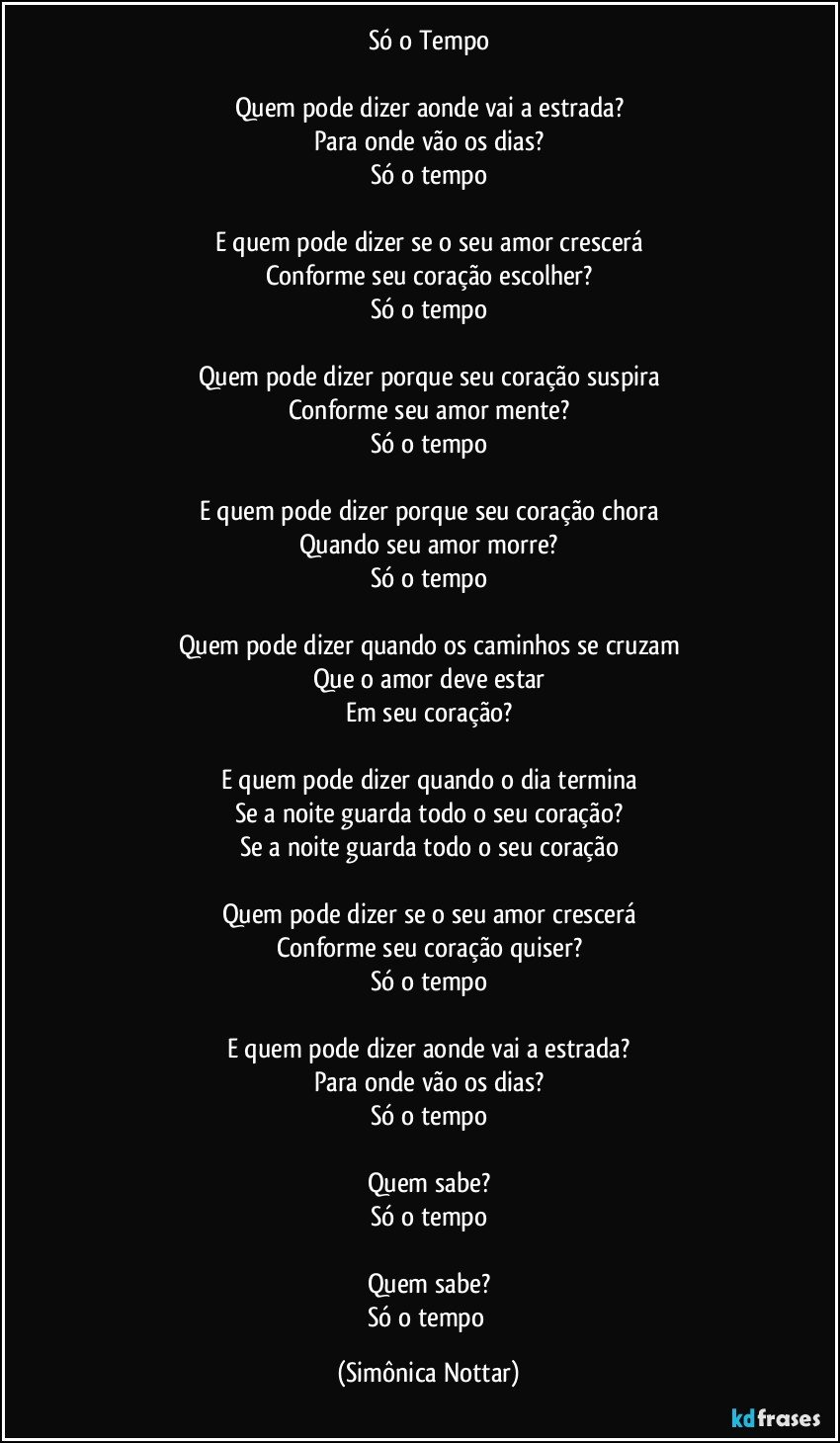 Só o Tempo

Quem pode dizer aonde vai a estrada?
Para onde vão os dias?
Só o tempo

E quem pode dizer se o seu amor crescerá
Conforme seu coração escolher?
Só o tempo

Quem pode dizer porque seu coração suspira
Conforme seu amor mente?
Só o tempo

E quem pode dizer porque seu coração chora
Quando seu amor morre?
Só o tempo

Quem pode dizer quando os caminhos se cruzam
Que o amor deve estar
Em seu coração?

E quem pode dizer quando o dia termina
Se a noite guarda todo o seu coração?
Se a noite guarda todo o seu coração

Quem pode dizer se o seu amor crescerá
Conforme seu coração quiser?
Só o tempo

E quem pode dizer aonde vai a estrada?
Para onde vão os dias?
Só o tempo

Quem sabe?
Só o tempo

Quem sabe?
Só o tempo (Simônica Nottar)