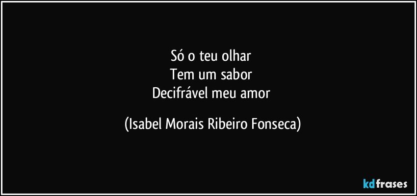 Só o teu olhar 
Tem um sabor 
Decifrável meu amor (Isabel Morais Ribeiro Fonseca)