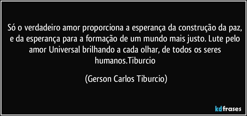 Só o verdadeiro amor proporciona a esperança da construção da paz, e da esperança para a formação de um mundo mais justo. Lute pelo amor Universal brilhando a cada olhar, de todos os seres humanos.Tiburcio (Gerson Carlos Tiburcio)