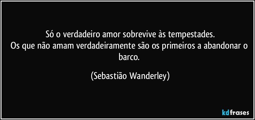 Só o verdadeiro amor sobrevive às tempestades.
Os que não amam verdadeiramente são os primeiros a abandonar o barco. (Sebastião Wanderley)