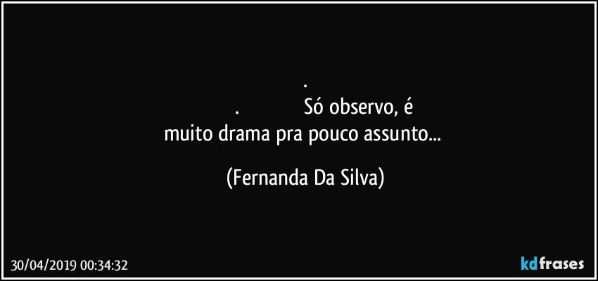 .
                               .                                                Só observo, é muito drama pra pouco assunto... (Fernanda Da Silva)