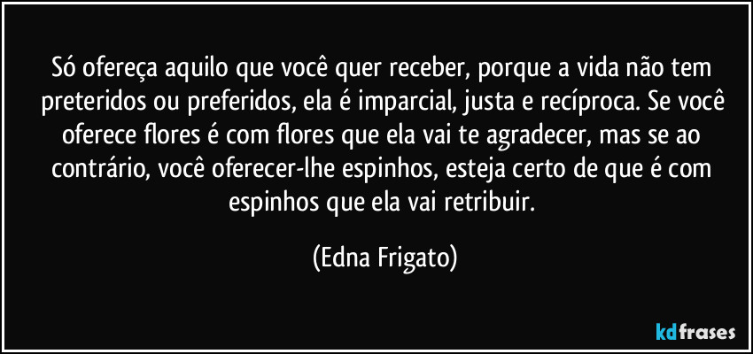 Só ofereça aquilo que você quer receber, porque a vida não tem preteridos ou preferidos, ela é imparcial, justa e recíproca. Se você oferece flores é com flores que ela vai te agradecer, mas se ao contrário, você oferecer-lhe espinhos, esteja certo de que é com espinhos que ela vai retribuir. (Edna Frigato)