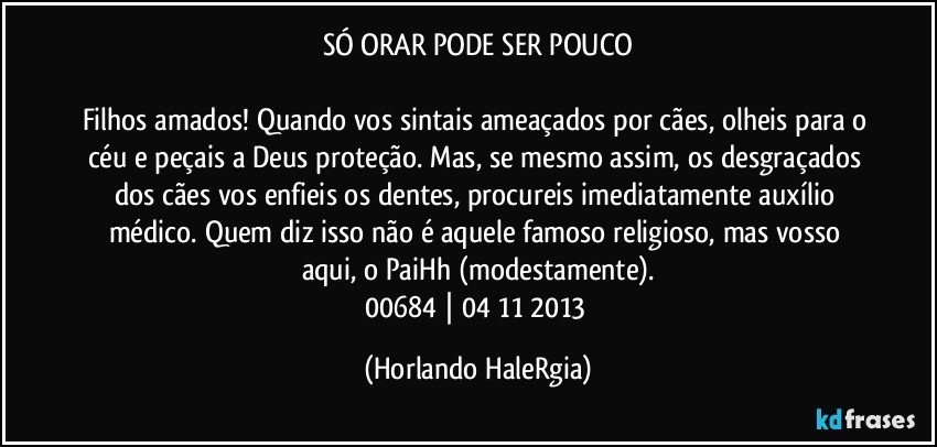 SÓ ORAR PODE SER POUCO

Filhos amados! Quando vos sintais ameaçados por cães, olheis para o céu e peçais a Deus proteção. Mas, se mesmo assim, os desgraçados dos cães vos enfieis os dentes, procureis imediatamente auxílio médico. Quem diz isso não é aquele famoso religioso, mas vosso aqui, o PaiHh (modestamente).
00684 | 04/11/2013 (Horlando HaleRgia)