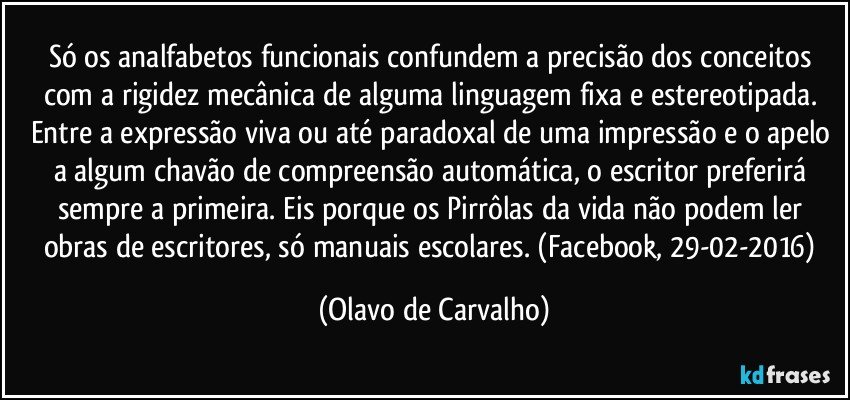 Só os analfabetos funcionais confundem a precisão dos conceitos com a rigidez mecânica de alguma linguagem fixa e estereotipada. Entre a expressão viva ou até paradoxal de uma impressão e o apelo a algum chavão de compreensão automática, o escritor preferirá sempre a primeira. Eis porque os Pirrôlas da vida não podem ler obras de escritores, só manuais escolares. (Facebook, 29-02-2016) (Olavo de Carvalho)