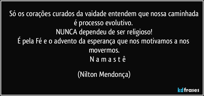 ⁠Só os corações curados da vaidade entendem que nossa caminhada é processo evolutivo. 
NUNCA dependeu de ser religioso!
É pela Fé e o advento da esperança que nos motivamos a nos movermos.
                  N a m a s t ê (Nilton Mendonça)