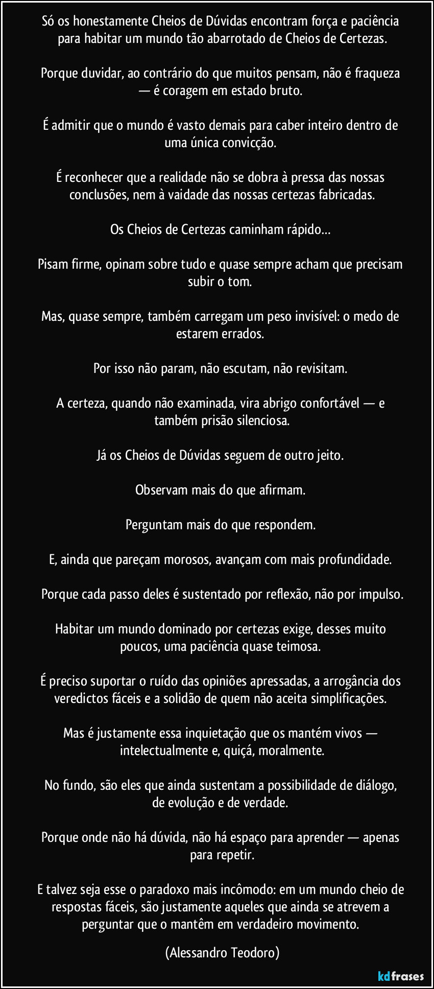 Só os honestamente Cheios de Dúvidas encontram força e paciência para habitar um mundo tão abarrotado de Cheios de Certezas.

Porque duvidar, ao contrário do que muitos pensam, não é fraqueza — é coragem em estado bruto. 

É admitir que o mundo é vasto demais para caber inteiro dentro de uma única convicção. 

É reconhecer que a realidade não se dobra à pressa das nossas conclusões, nem à vaidade das nossas certezas fabricadas.

Os Cheios de Certezas caminham rápido… 

Pisam firme, opinam sobre tudo e quase sempre acham que precisam subir o tom. 

Mas, quase sempre, também carregam um peso invisível: o medo de estarem errados. 

Por isso não param, não escutam, não revisitam. 

A certeza, quando não examinada, vira abrigo confortável — e também prisão silenciosa.

Já os Cheios de Dúvidas seguem de outro jeito. 

Observam mais do que afirmam. 

Perguntam mais do que respondem. 

E, ainda que pareçam morosos, avançam com mais profundidade. 

Porque cada passo deles é sustentado por reflexão, não por impulso.

Habitar um mundo dominado por certezas exige, desses muito poucos, uma paciência quase teimosa. 

É preciso suportar o ruído das opiniões apressadas, a arrogância dos veredictos fáceis e a solidão de quem não aceita simplificações. 

Mas é justamente essa inquietação que os mantém vivos — intelectualmente e, quiçá, moralmente.

No fundo, são eles que ainda sustentam a possibilidade de diálogo, de evolução e de verdade. 

Porque onde não há dúvida, não há espaço para aprender — apenas para repetir.

E talvez seja esse o paradoxo mais incômodo: em um mundo cheio de respostas fáceis, são justamente aqueles que ainda se atrevem a perguntar que o mantêm em verdadeiro movimento. (Alessandro Teodoro)