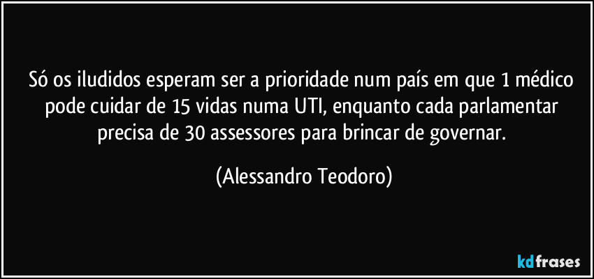 Só os iludidos esperam ser a prioridade num país em que 1 médico pode cuidar de 15 vidas numa UTI, enquanto cada parlamentar precisa de 30 assessores para brincar de governar. (Alessandro Teodoro)