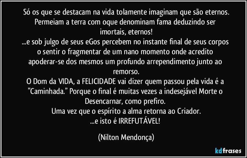 Só os que se destacam na vida tolamente imaginam que são eternos.
Permeiam a terra com oque denominam fama deduzindo ser imortais, eternos!
...e sob julgo de seus eGos percebem no instante final de seus corpos o sentir o fragmentar de um nano momento onde acredito apoderar-se dos mesmos um profundo arrependimento junto ao remorso.
O Dom da VIDA, a FELICIDADE vai dizer quem passou pela vida é a "Caminhada." Porque o final é muitas vezes a indesejável Morte o Desencarnar, como prefiro. 
Uma vez que o espírito a alma retorna ao Criador.
...e isto é IRREFUTÁVEL! (Nilton Mendonça)