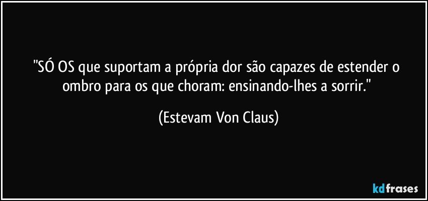 "SÓ OS que suportam a própria dor são capazes de estender o ombro para os que choram: ensinando-lhes a sorrir." (Estevam Von Claus)