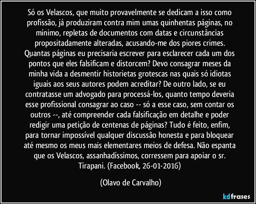 Só os Velascos, que muito provavelmente se dedicam a isso como profissão, já produziram contra mim umas quinhentas páginas, no mínimo, repletas de documentos com datas e circunstâncias propositadamente alteradas, acusando-me dos piores crimes. Quantas páginas eu precisaria escrever para esclarecer cada um dos pontos que eles falsificam e distorcem? Devo consagrar meses da minha vida a desmentir historietas grotescas nas quais só idiotas iguais aos seus autores podem acreditar? De outro lado, se eu contratasse um advogado para processá-los, quanto tempo deveria esse profissional consagrar ao caso -- só a esse caso, sem contar os outros --, até compreender cada falsificação em detalhe e poder redigir uma petição de centenas de páginas? Tudo é feito, enfim, para tornar impossível qualquer discussão honesta e para bloquear até mesmo os meus mais elementares meios de defesa. Não espanta que os Velascos, assanhadíssimos, corressem para apoiar o sr. Tirapani. (Facebook, 26-01-2016) (Olavo de Carvalho)