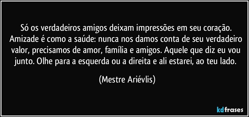 Só os verdadeiros amigos deixam impressões em seu coração.  Amizade é como a saúde: nunca nos damos conta de seu verdadeiro valor, precisamos de amor, família e amigos. Aquele que diz eu vou junto. Olhe para a esquerda ou a direita e ali estarei, ao teu lado. (Mestre Ariévlis)