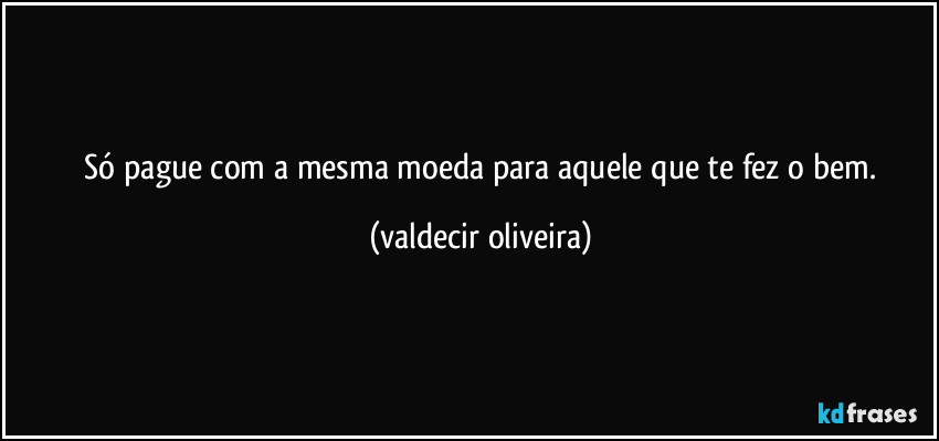 ⁠Só pague com a mesma moeda para aquele que te fez o bem. (valdecir oliveira)