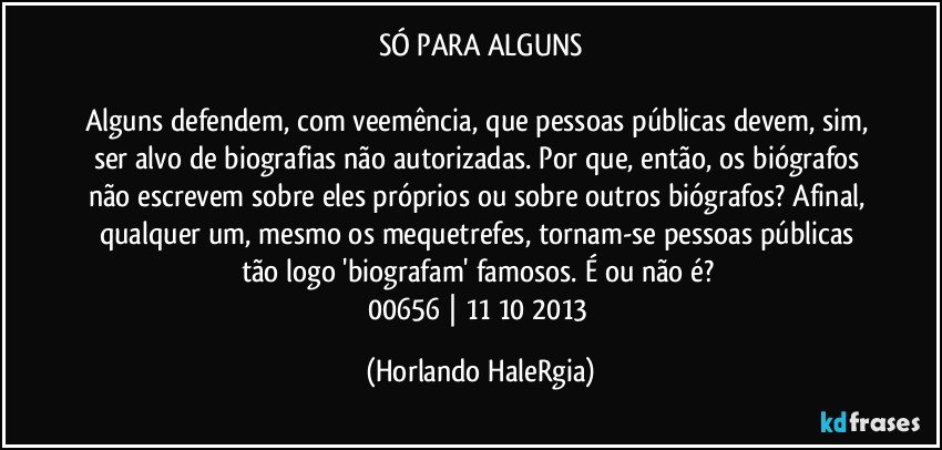 SÓ PARA ALGUNS

Alguns defendem, com veemência, que pessoas públicas devem, sim, ser alvo de biografias não autorizadas. Por que, então, os biógrafos não escrevem sobre eles próprios ou sobre outros biógrafos? Afinal, qualquer um, mesmo os mequetrefes, tornam-se pessoas públicas tão logo 'biografam' famosos. É ou não é? 
00656 | 11/10/2013 (Horlando HaleRgia)