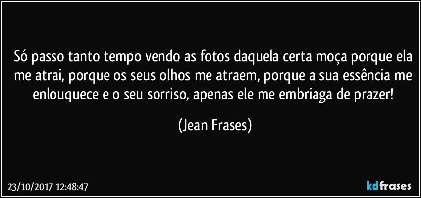 Só passo tanto tempo vendo as fotos daquela certa moça porque ela me atrai, porque os seus olhos me atraem, porque a sua essência me enlouquece e o seu sorriso, apenas ele me embriaga de prazer! (Jean Frases)