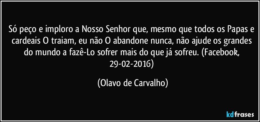 Só peço e imploro a Nosso Senhor que, mesmo que todos os Papas e cardeais O traiam, eu não O abandone nunca, não ajude os grandes do mundo a fazê-Lo sofrer mais do que já sofreu. (Facebook, 29-02-2016) (Olavo de Carvalho)