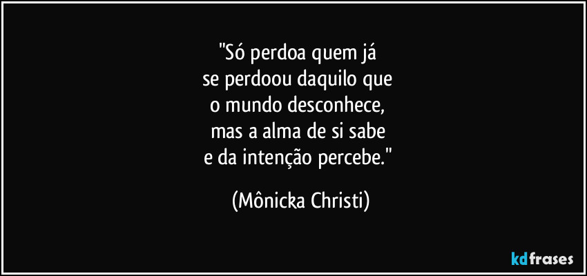 "Só perdoa quem já 
se perdoou daquilo que 
o mundo desconhece, 
mas a alma de si sabe 
e da intenção percebe." (Mônicka Christi)