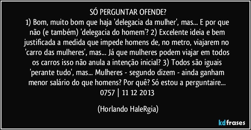 SÓ PERGUNTAR OFENDE?
1) Bom, muito bom que haja 'delegacia da mulher', mas... E por que não (e também) 'delegacia do homem'? 2) Excelente ideia e bem justificada a medida que impede homens de, no metro, viajarem no 'carro das mulheres', mas... Já que mulheres podem viajar em todos os carros isso não anula a intenção inicial? 3) Todos são iguais 'perante tudo', mas... Mulheres - segundo dizem - ainda ganham menor salário do que homens? Por quê? Só estou a perguntaire... 
0757 | 11/12/2013 (Horlando HaleRgia)