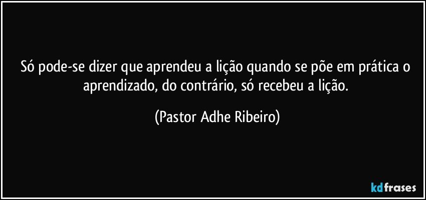 Só pode-se dizer que aprendeu a lição quando se põe em prática o aprendizado, do contrário, só recebeu a lição. (Pastor Adhe Ribeiro)