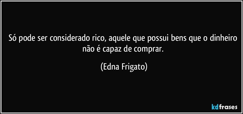 Só pode ser considerado rico, aquele que possui bens que o dinheiro não é capaz de comprar. (Edna Frigato)