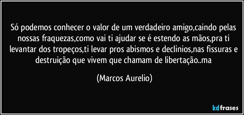 Só podemos conhecer o valor de um verdadeiro amigo,caindo pelas nossas fraquezas,como vai ti ajudar se é estendo as mãos,pra ti levantar dos tropeços,ti levar pros abismos e declinios,nas fissuras e destruição que vivem que chamam de libertação..ma (Marcos Aurelio)