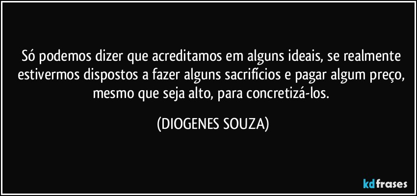 Só podemos dizer que acreditamos em alguns ideais, se realmente estivermos dispostos a fazer alguns sacrifícios e pagar algum preço, mesmo que seja alto, para concretizá-los. (DIOGENES SOUZA)