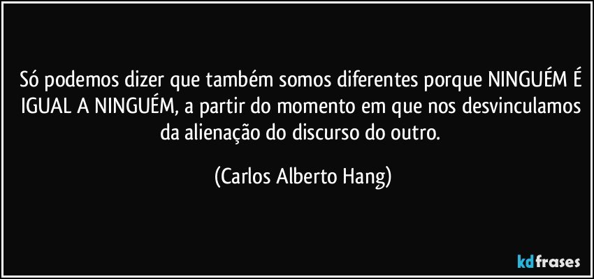 Só podemos dizer que também somos diferentes porque NINGUÉM É IGUAL A NINGUÉM, a partir do momento em que nos desvinculamos da alienação do discurso do outro. (Carlos Alberto Hang)