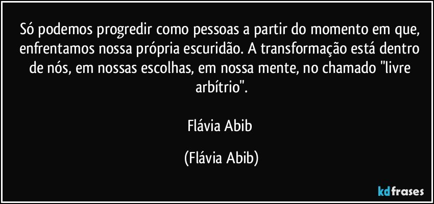 Só podemos progredir como pessoas a partir do momento em que, enfrentamos nossa própria escuridão. A transformação está dentro de nós, em nossas escolhas, em nossa mente, no chamado "livre arbítrio".

Flávia Abib (Flávia Abib)