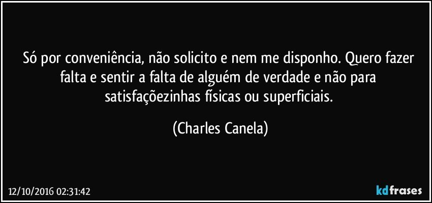 Só por conveniência, não solicito e nem me disponho. Quero fazer falta e sentir a falta de alguém de verdade e não para satisfaçõezinhas físicas ou superficiais. (Charles Canela)