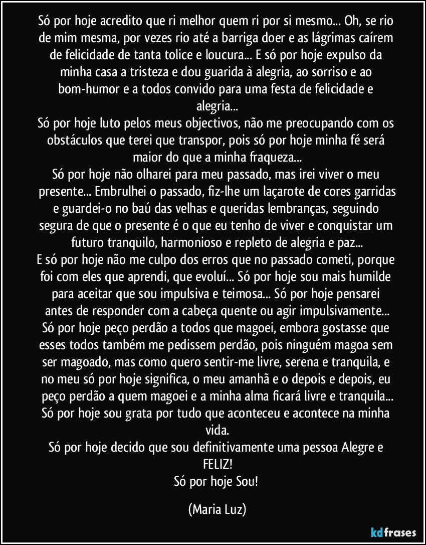 Só por hoje acredito que ri melhor quem ri por si mesmo... Oh, se rio de mim mesma, por vezes rio até a barriga doer e as lágrimas caírem de felicidade de tanta tolice e loucura... E só por hoje expulso da minha casa a tristeza e dou guarida à alegria, ao sorriso e ao bom-humor e a todos convido para uma festa de felicidade e alegria...
Só por hoje luto pelos meus objectivos, não me preocupando com os obstáculos que terei que transpor, pois só por hoje minha fé será maior do que a minha fraqueza...
Só por hoje não olharei para meu passado, mas irei viver o meu presente... Embrulhei o passado, fiz-lhe um laçarote de cores garridas
e guardei-o no baú das velhas e queridas lembranças, seguindo segura de que o presente é o que eu tenho de viver e conquistar um futuro tranquilo, harmonioso e repleto de alegria e paz...
E só por hoje não me culpo dos erros que no passado cometi, porque foi com eles que aprendi, que evoluí...  Só por hoje sou mais humilde para aceitar que sou impulsiva e teimosa... Só por hoje pensarei antes de responder com a cabeça quente ou agir impulsivamente...
Só por hoje peço perdão a todos que magoei, embora gostasse que esses todos também me pedissem perdão, pois ninguém magoa sem ser magoado, mas como quero sentir-me livre, serena e tranquila, e no meu só por hoje significa, o meu amanhã e o depois e depois, eu peço perdão a quem magoei e a minha alma ficará livre e tranquila...
Só por hoje sou grata por tudo que aconteceu e acontece na minha vida.
Só por hoje decido que sou definitivamente uma pessoa Alegre e FELIZ!
Só por hoje Sou! (Maria Luz)