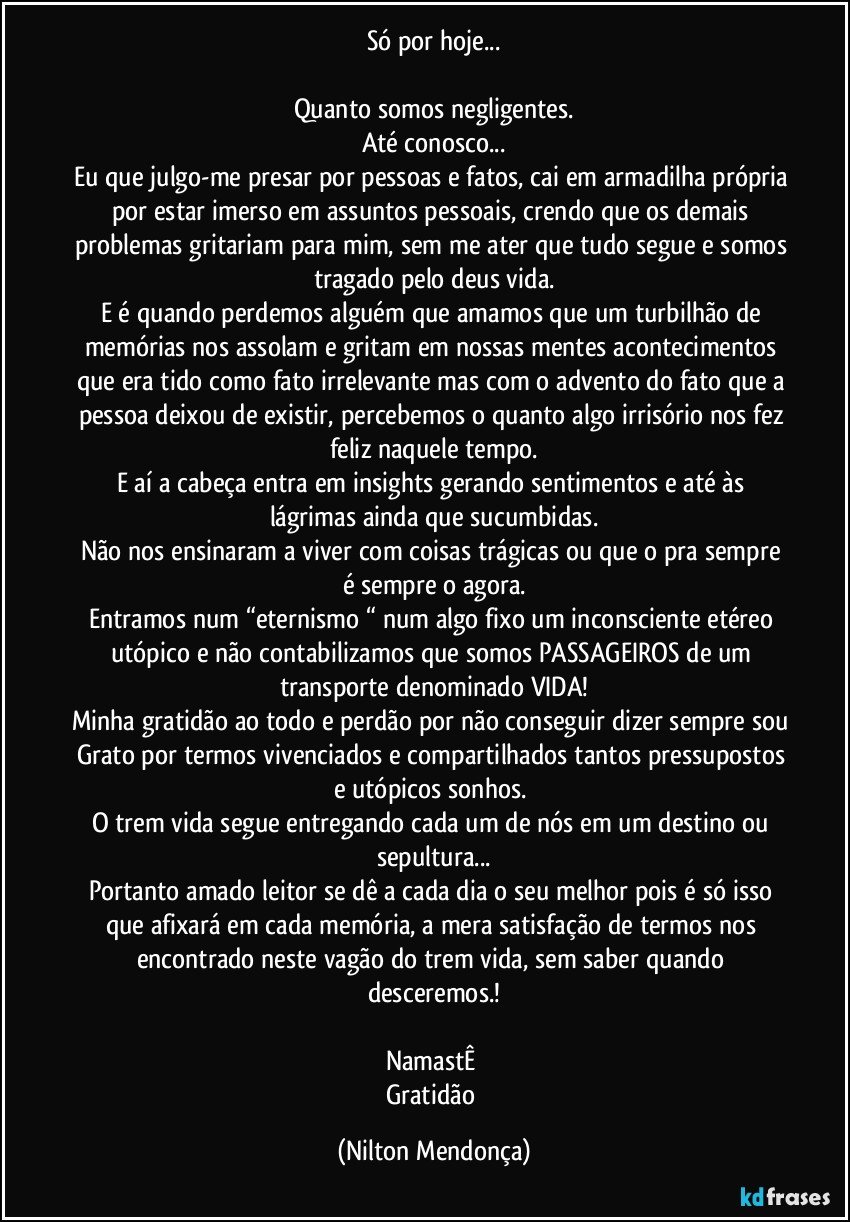 Só por hoje...

Quanto somos negligentes.
Até conosco...
Eu que julgo-me presar por pessoas e fatos, cai em armadilha própria por estar  imerso em assuntos pessoais, crendo que os demais problemas gritariam para mim, sem me ater que tudo segue e somos tragado pelo deus vida.
E é quando perdemos alguém que amamos que um turbilhão de memórias nos assolam e gritam em nossas mentes acontecimentos que era tido como fato irrelevante mas com o advento do fato que a pessoa deixou de existir, percebemos o quanto algo irrisório nos fez feliz naquele tempo.
E aí a cabeça entra em insights gerando sentimentos e até às lágrimas ainda que sucumbidas.
Não nos ensinaram a viver com coisas trágicas ou que o pra sempre é sempre o agora.
Entramos num “eternismo “ num algo fixo um inconsciente etéreo utópico e não contabilizamos que somos PASSAGEIROS de um transporte denominado VIDA!
Minha gratidão ao todo e perdão por não conseguir dizer sempre sou Grato por termos vivenciados e compartilhados tantos pressupostos e utópicos sonhos. 
O trem vida segue entregando cada um de nós em um destino ou sepultura...
Portanto amado leitor se dê a cada dia o seu melhor pois é só isso que afixará em cada memória, a mera satisfação de termos nos encontrado neste vagão do trem vida, sem saber quando desceremos.!

NamastÊ 
Gratidão (Nilton Mendonça)