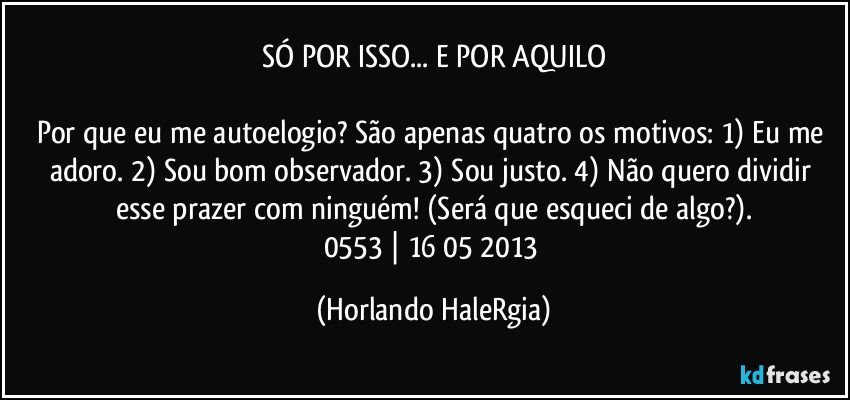 SÓ POR ISSO... E POR AQUILO

Por que eu me autoelogio? São apenas quatro os motivos: 1) Eu me adoro. 2) Sou bom observador. 3) Sou justo. 4) Não quero dividir esse prazer com ninguém! (Será que esqueci de algo?).
0553 | 16/05/2013 (Horlando HaleRgia)