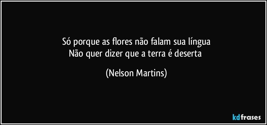 Só porque as flores não falam sua língua
Não quer dizer que a terra é deserta (Nelson Martins)