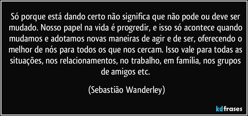 Só porque está dando certo não significa que não pode ou deve ser mudado. Nosso papel na vida é progredir, e isso só acontece quando mudamos e adotamos  novas maneiras de agir e de ser, oferecendo o melhor de nós para todos os que nos cercam. Isso vale para todas as situações, nos relacionamentos, no trabalho, em família, nos grupos de amigos etc. (Sebastião Wanderley)