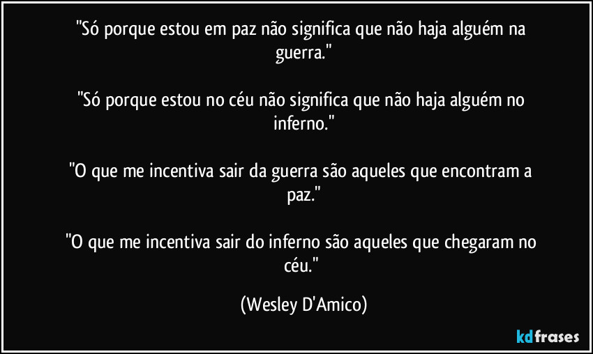 "Só porque estou em paz não significa que não haja alguém na guerra."

"Só porque estou no céu não significa que não haja alguém no inferno."

"O que me incentiva sair da guerra são aqueles que encontram a paz."

"O que me incentiva sair do inferno são aqueles que chegaram no céu." (Wesley D'Amico)