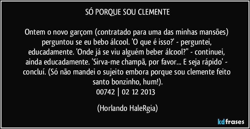 SÓ PORQUE SOU CLEMENTE

Ontem o novo garçom (contratado para uma das minhas mansões) perguntou se eu bebo álcool. 'O que é isso?' - perguntei, educadamente. 'Onde já se viu alguém beber álcool?" - continuei, ainda educadamente. 'Sirva-me champã, por favor... E seja rápido' - concluí. (Só não mandei o sujeito embora porque sou clemente feito santo bonzinho, hum!).
00742 | 02/12/2013  (Horlando HaleRgia)