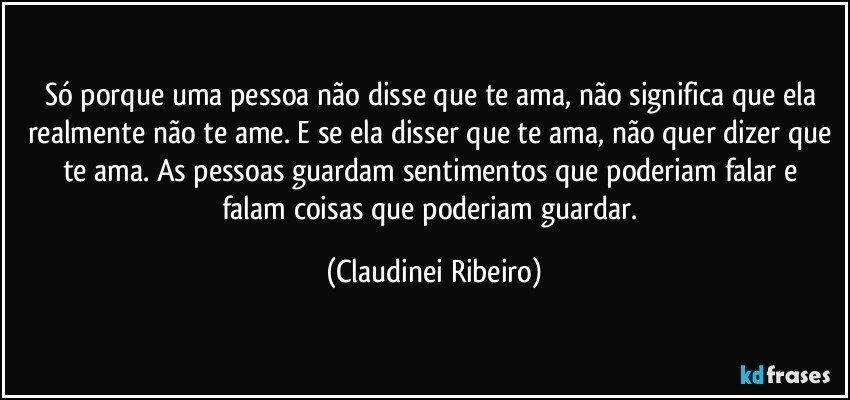 Só porque uma pessoa não disse que te ama,  não significa que ela realmente não te ame. E se  ela disser que te ama, não quer dizer que te ama.  As pessoas guardam sentimentos que poderiam falar e falam coisas que poderiam guardar. (Claudinei Ribeiro)