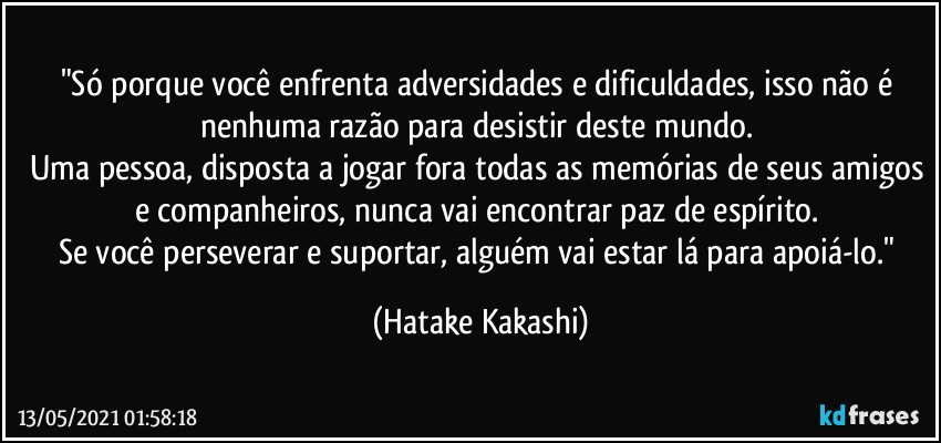 "Só porque você enfrenta adversidades e dificuldades, isso não é nenhuma razão para desistir deste mundo. 
Uma pessoa, disposta a jogar fora todas as memórias de seus amigos e companheiros, nunca vai encontrar paz de espírito. 
Se você perseverar e suportar, alguém vai estar lá para apoiá-lo." (Hatake Kakashi)