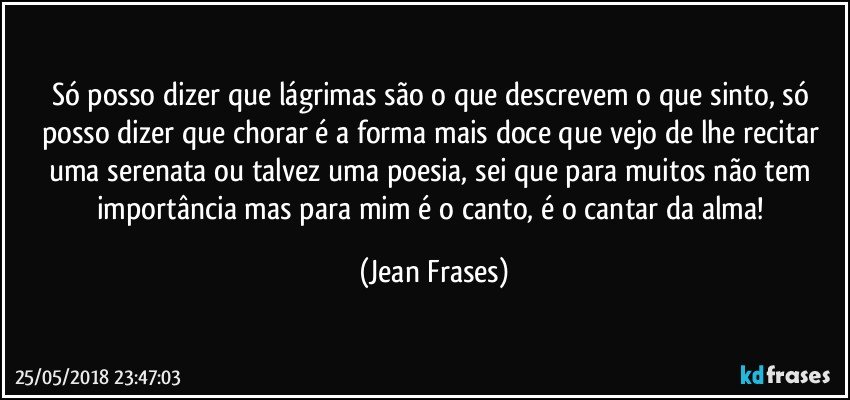 Só posso dizer que lágrimas são o que descrevem o que sinto, só posso dizer que chorar é a forma mais doce que vejo de lhe recitar uma serenata ou talvez uma poesia, sei que para muitos não tem importância mas para mim é o canto, é o cantar da alma! (Jean Frases)