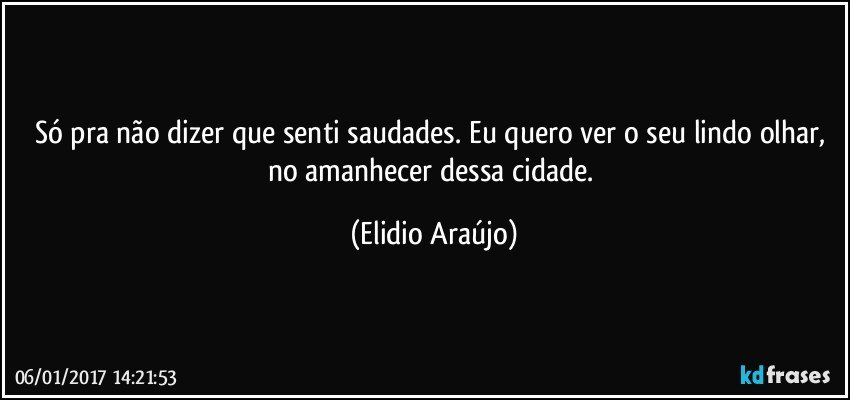 Só pra não dizer que senti saudades. Eu quero ver o seu lindo olhar, no amanhecer dessa cidade. (Elidio Araújo)