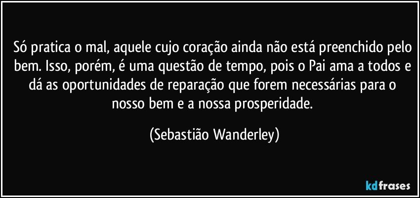 Só pratica o mal, aquele cujo coração ainda não está preenchido pelo bem. Isso, porém, é uma questão de tempo, pois o Pai ama a todos e dá as oportunidades de reparação que forem necessárias para o nosso bem e a nossa prosperidade. (Sebastião Wanderley)