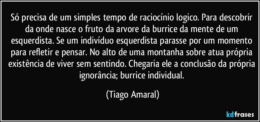 Só precisa de um simples tempo de raciocínio logico. Para descobrir da onde nasce o fruto da arvore da burrice da mente de um esquerdista. Se um indivíduo esquerdista parasse por um momento para refletir e pensar. No alto de uma montanha sobre atua própria existência de viver sem sentindo. Chegaria ele a conclusão da própria ignorância; burrice individual. (Tiago Amaral)