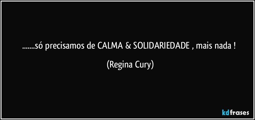 ...só precisamos de CALMA & SOLIDARIEDADE , mais nada ! (Regina Cury)