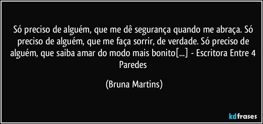 Só preciso de alguém, que me dê segurança quando me abraça. Só preciso de alguém, que me faça sorrir, de verdade. Só preciso de alguém, que saiba amar do modo mais bonito[...] - Escritora Entre 4 Paredes (Bruna Martins)