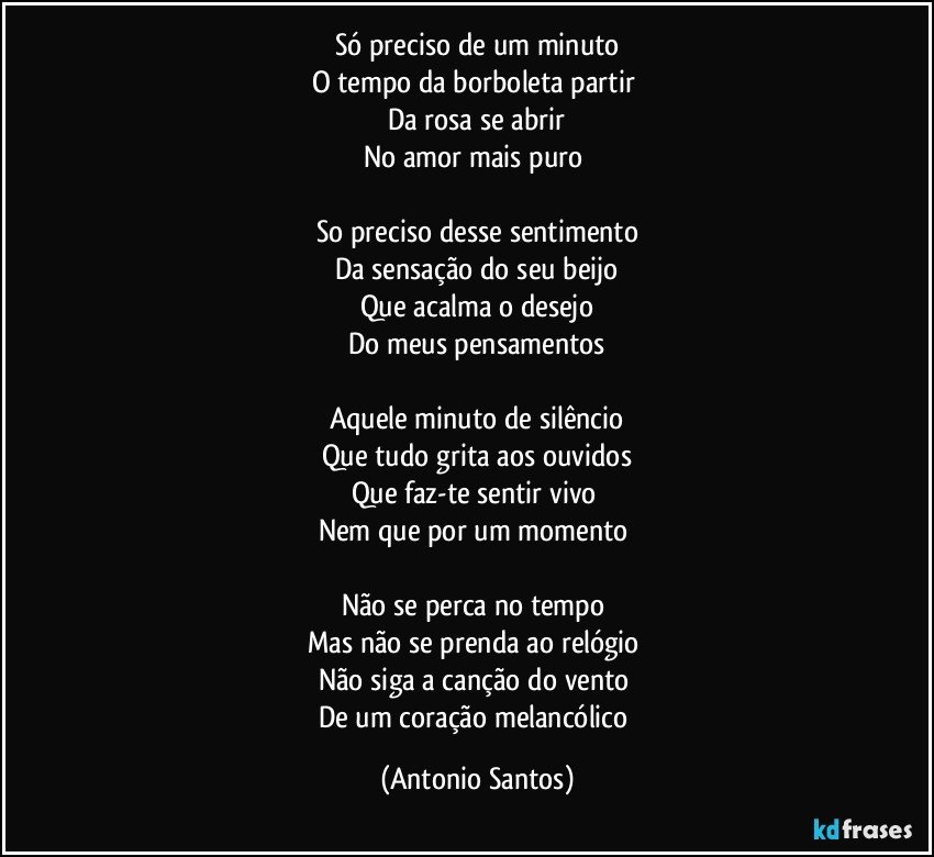 Só preciso de um minuto
O tempo da borboleta partir 
Da rosa se abrir
No amor mais puro 

So preciso desse sentimento
Da sensação do seu beijo
Que acalma o desejo
Do meus pensamentos

Aquele minuto de silêncio
Que tudo grita aos ouvidos
Que faz-te sentir vivo 
Nem que por um momento 

Não se perca no tempo 
Mas não se prenda ao relógio 
Não siga a canção do vento 
De um coração melancólico (Antonio Santos)